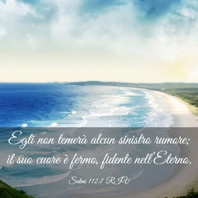 Picture 03 - Salmi 112:7 RIV - Egli non temerà alcun sinistro rumore; il suo - Bible Verse Picture